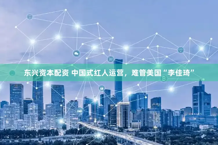 东兴资本配资 中国式红人运营，难管美国“李佳琦”