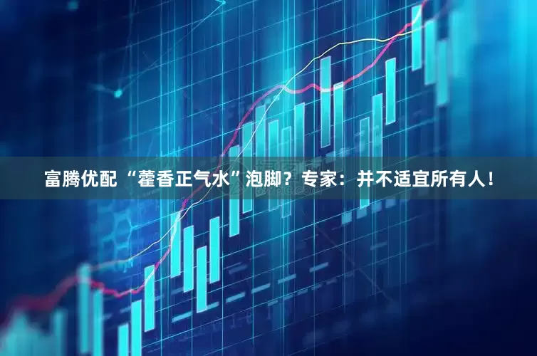 富腾优配 “藿香正气水”泡脚？专家：并不适宜所有人！