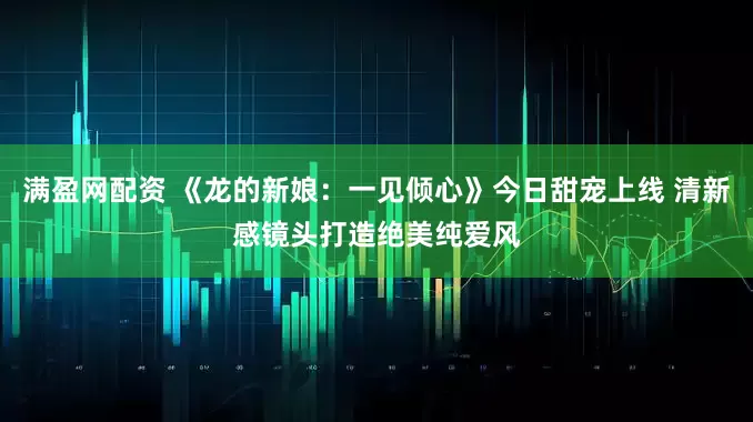 满盈网配资 《龙的新娘：一见倾心》今日甜宠上线 清新感镜头打造绝美纯爱风