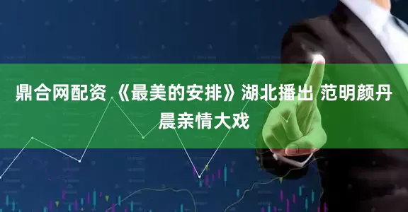 鼎合网配资 《最美的安排》湖北播出 范明颜丹晨亲情大戏