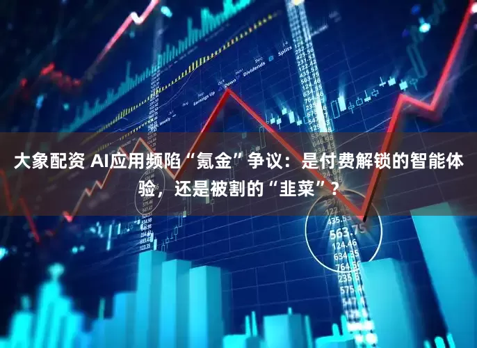 大象配资 AI应用频陷“氪金”争议：是付费解锁的智能体验，还是被割的“韭菜”？