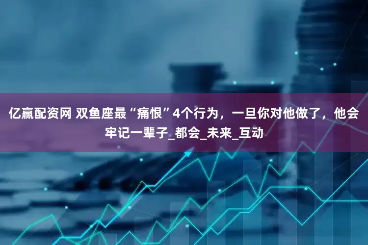 亿赢配资网 双鱼座最“痛恨”4个行为，一旦你对他做了，他会牢记一辈子_都会_未来_互动