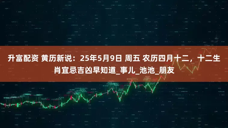 升富配资 黄历新说：25年5月9日 周五 农历四月十二，十二生肖宜忌吉凶早知道_事儿_池池_朋友