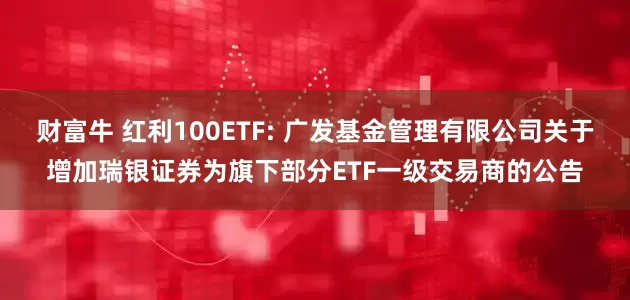 财富牛 红利100ETF: 广发基金管理有限公司关于增加瑞银证券为旗下部分ETF一级交易商的公告