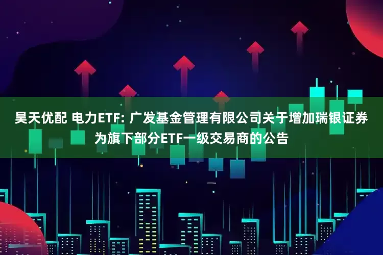 昊天优配 电力ETF: 广发基金管理有限公司关于增加瑞银证券为旗下部分ETF一级交易商的公告