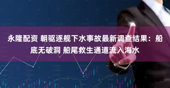永隆配资 朝驱逐舰下水事故最新调查结果：船底无破洞 船尾救生通道流入海水