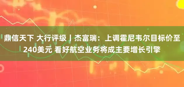鼎信天下 大行评级丨杰富瑞：上调霍尼韦尔目标价至240美元 看好航空业务将成主要增长引擎