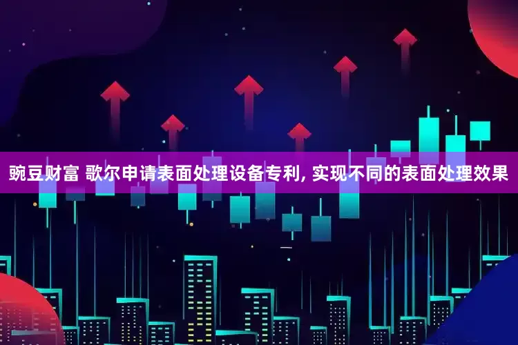 豌豆财富 歌尔申请表面处理设备专利, 实现不同的表面处理效果
