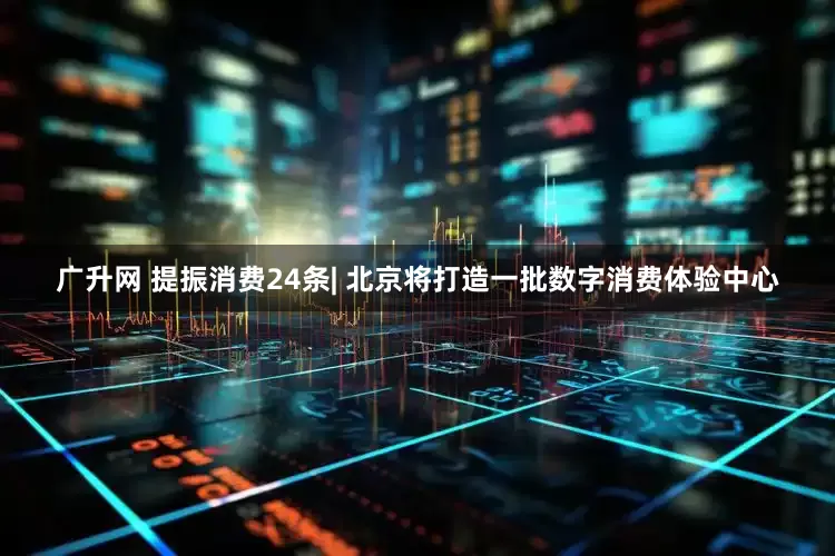 广升网 提振消费24条| 北京将打造一批数字消费体验中心