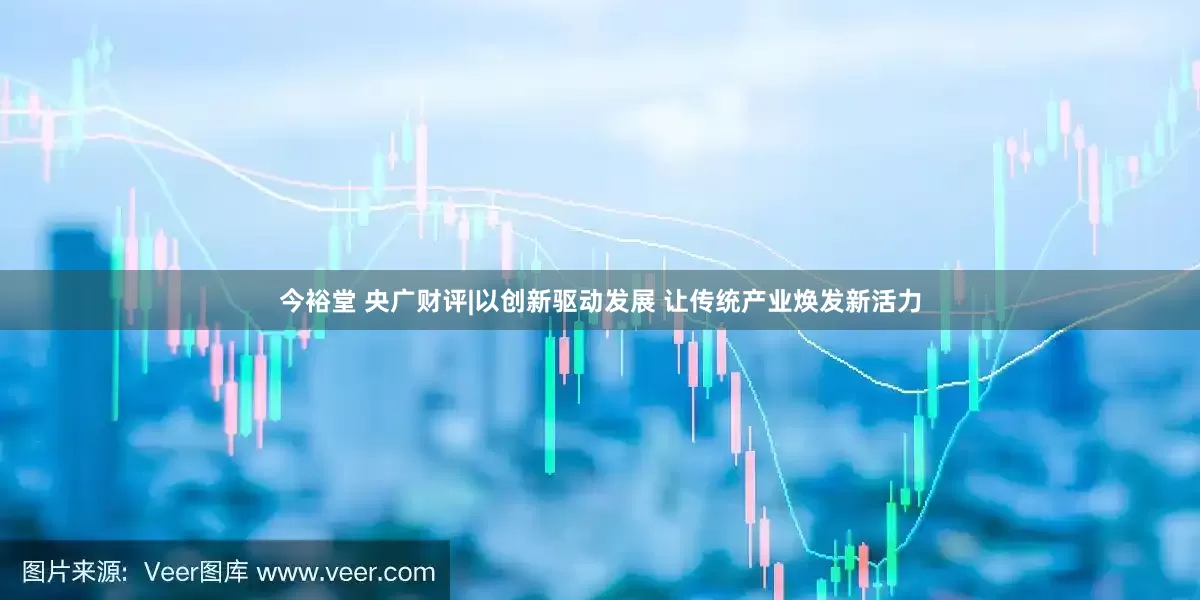今裕堂 央广财评|以创新驱动发展 让传统产业焕发新活力