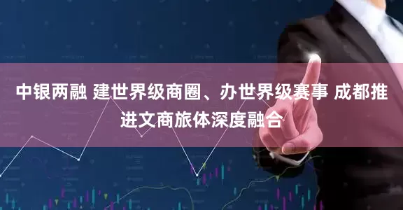 中银两融 建世界级商圈、办世界级赛事 成都推进文商旅体深度融合