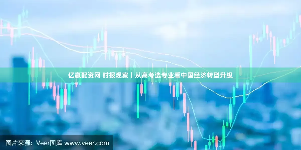 亿赢配资网 时报观察丨从高考选专业看中国经济转型升级