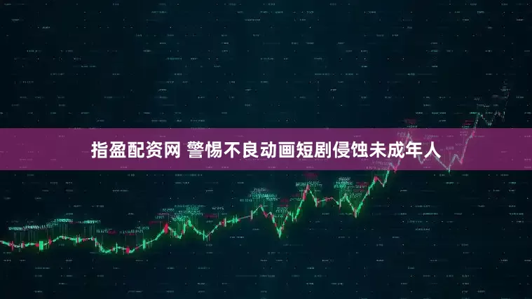 指盈配资网 警惕不良动画短剧侵蚀未成年人