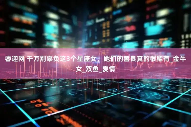 睿迎网 千万别辜负这3个星座女，她们的善良真的很稀有_金牛女_双鱼_爱情