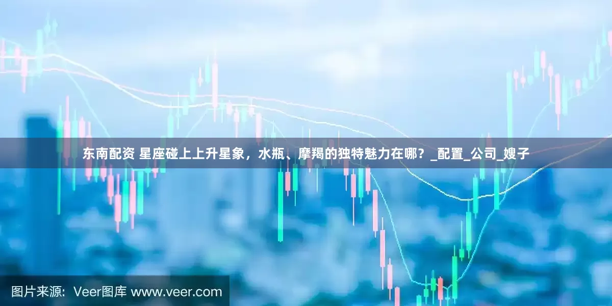 东南配资 星座碰上上升星象，水瓶、摩羯的独特魅力在哪？_配置_公司_嫂子