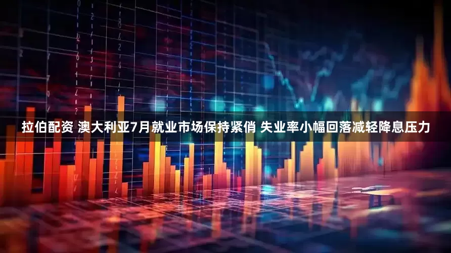 拉伯配资 澳大利亚7月就业市场保持紧俏 失业率小幅回落减轻降息压力