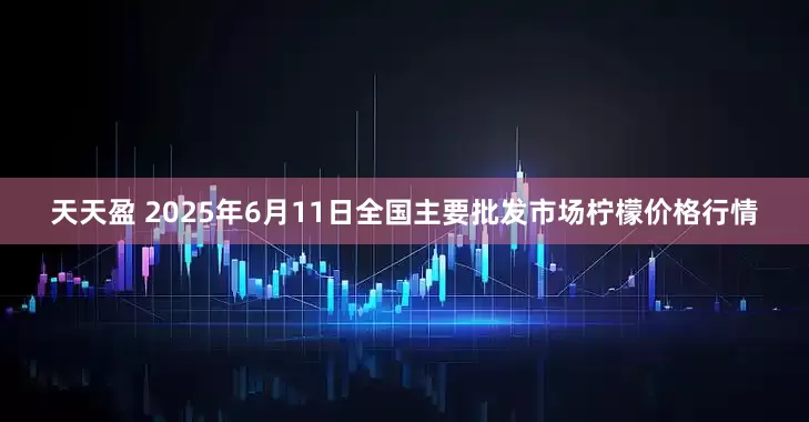 天天盈 2025年6月11日全国主要批发市场柠檬价格行情