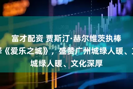 富才配资 贾斯汀·赫尔维茨执棒广交演绎《爱乐之城》,盛赞广州城绿人暖、文化深厚
