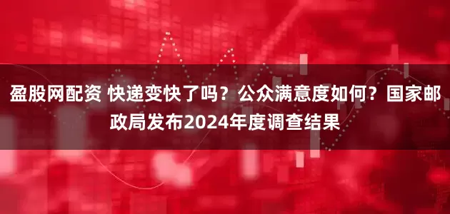 盈股网配资 快递变快了吗？公众满意度如何？国家邮政局发布2024年度调查结果
