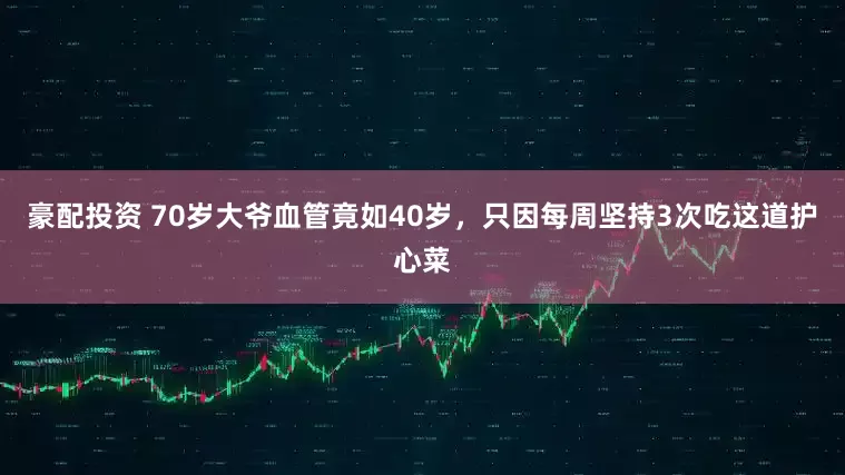 豪配投资 70岁大爷血管竟如40岁，只因每周坚持3次吃这道护心菜