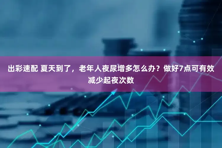 出彩速配 夏天到了，老年人夜尿增多怎么办？做好7点可有效减少起夜次数