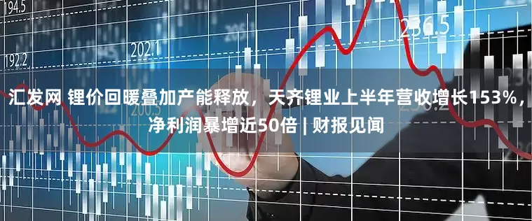 汇发网 锂价回暖叠加产能释放，天齐锂业上半年营收增长153%，净利润暴增近50倍 | 财报见闻